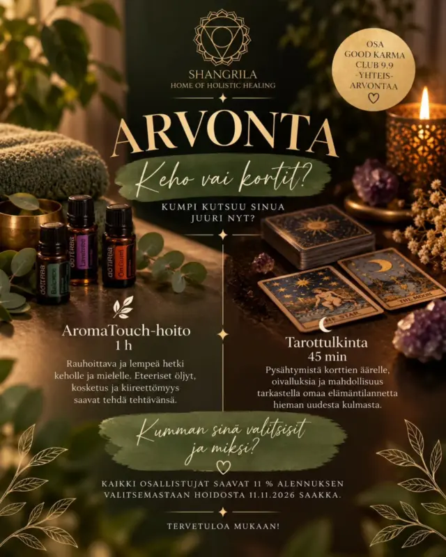 ✨ ARVONTA | Mitä sinä kaipaat juuri nyt? ✨Jos saisit pysähtyä hetkeksi juuri sen äärelle, mitä tällä hetkellä tarvitset, valitsisitko kehon rentoutumisen vai korttien tarjoaman uuden näkökulman? 🌿🔮Nyt sinulla on mahdollisuus voittaa jompikumpi:🌿 Riinan AromaTouch-hoito 1 h
Rauhoittava ja lempeä hetki keholle ja mielelle. Eteeriset öljyt, kosketus ja kiireettömyys saavat tehdä tehtävänsä.
Lue lisää hoidosta biosta.🔮 Tuukan Tarot-tulkinta 45 min
Pysähtymistä korttien äärelle, oivalluksia ja mahdollisuus tarkastella omaa elämäntilannetta hieman uudesta kulmasta.Osallistu arvontaan:
💫 tykkäämällä tästä postauksesta
💫 seuraamalla @shangrila_holistichealing ja @goodkarmaclub.official -tilejä
💫 kommentoimalla kumman palkinnon sinä valitsisit ja miksi? Kerro kommentissa, kaipaisitko juuri nyt enemmän kehon hellimistä 🌿 vai korttien tuomaa näkökulmaa 🔮. Halutessasi voit myös kertoa, mitä toivot saavasi tuosta hetkestä mukaasi. 💚🎁 Jokainen arvontaan osallistunut saa myös 11 % alennuksen siitä hoidosta, jonka valitsi kommentissaan! 🤩 Alekoodi julkaistaan tämän postauksen kommenteissa arvonnan päätteeksi. Alennus on voimassa 11.11.2026 saakka.Ehkä arpaonni osuu juuri sinuun. 🍀
Tai ehkä osallistuminen toimii pienenä muistutuksena siitä, että voisit antaa itsellesi sen hetken, jota juuri nyt kaipaat. 🙏✨ Tämä arvonta on osa yhteisöllistä Good Karma Club 9.9 -yhteisarvontaa, jolloin yrittäjät eri aloilta jakavat hyvää energiaa ja kiitollisuutta seuraajilleen. 💖Osallistuminen on maksutonta ja arvonnan järjestää Pyynikin ShangriLa Oy. 🌿
Meta ei ole mukana arvonnassa. 🫶Arvonta päättyy syyspäiväntasauksena eli Mabonina 23.9. ja voittaja julkaistaan 29.9. tässä postauksessa, voittajalle ilmoitetaan myös henkilökohtaisesti.Onnea arvontaan! 💚✨